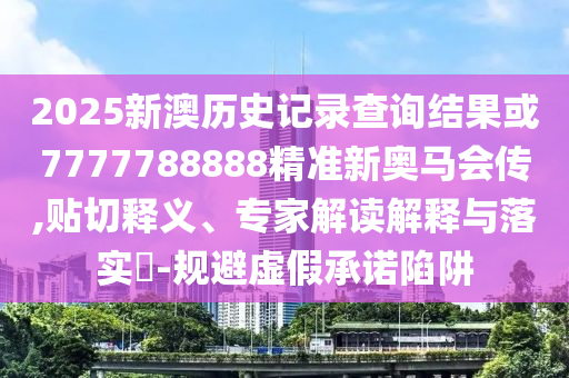 2025新澳历史记录查询结果或7777788888精准新奥马会传,贴切释义、专家解读解释与落实​-规避虚假承诺陷阱